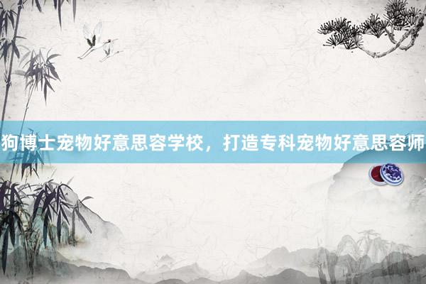 狗博士宠物好意思容学校，打造专科宠物好意思容师
